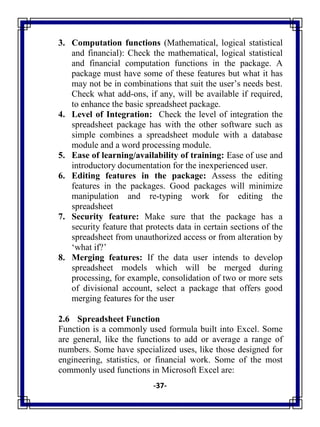 -37-
3. Computation functions (Mathematical, logical statistical
and financial): Check the mathematical, logical statistical
and financial computation functions in the package. A
package must have some of these features but what it has
may not be in combinations that suit the user‘s needs best.
Check what add-ons, if any, will be available if required,
to enhance the basic spreadsheet package.
4. Level of Integration: Check the level of integration the
spreadsheet package has with the other software such as
simple combines a spreadsheet module with a database
module and a word processing module.
5. Ease of learning/availability of training: Ease of use and
introductory documentation for the inexperienced user.
6. Editing features in the package: Assess the editing
features in the packages. Good packages will minimize
manipulation and re-typing work for editing the
spreadsheet
7. Security feature: Make sure that the package has a
security feature that protects data in certain sections of the
spreadsheet from unauthorized access or from alteration by
‗what if?‘
8. Merging features: If the data user intends to develop
spreadsheet models which will be merged during
processing, for example, consolidation of two or more sets
of divisional account, select a package that offers good
merging features for the user
2.6 Spreadsheet Function
Function is a commonly used formula built into Excel. Some
are general, like the functions to add or average a range of
numbers. Some have specialized uses, like those designed for
engineering, statistics, or financial work. Some of the most
commonly used functions in Microsoft Excel are:
 