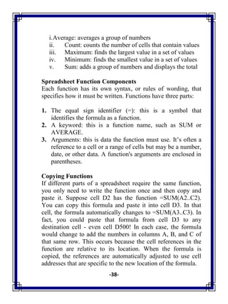 -38-
i.Average: averages a group of numbers
ii. Count: counts the number of cells that contain values
iii. Maximum: finds the largest value in a set of values
iv. Minimum: finds the smallest value in a set of values
v. Sum: adds a group of numbers and displays the total
Spreadsheet Function Components
Each function has its own syntax, or rules of wording, that
specifies how it must be written. Functions have three parts:
1. The equal sign identifier (=): this is a symbol that
identifies the formula as a function.
2. A keyword: this is a function name, such as SUM or
AVERAGE.
3. Arguments: this is data the function must use. It‘s often a
reference to a cell or a range of cells but may be a number,
date, or other data. A function's arguments are enclosed in
parentheses.
Copying Functions
If different parts of a spreadsheet require the same function,
you only need to write the function once and then copy and
paste it. Suppose cell D2 has the function =SUM(A2..C2).
You can copy this formula and paste it into cell D3. In that
cell, the formula automatically changes to =SUM(A3..C3). In
fact, you could paste that formula from cell D3 to any
destination cell - even cell D500! In each case, the formula
would change to add the numbers in columns A, B, and C of
that same row. This occurs because the cell references in the
function are relative to its location. When the formula is
copied, the references are automatically adjusted to use cell
addresses that are specific to the new location of the formula.
 