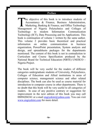 -iv-
Preface
he objective of this book is to introduce students of
Accountancy & Finance, Business Administration,
Marketing, Banking & Finance, and Office Technology
Management of Nigeria Polytechnics and Colleges of
Technology to modern Information Communication
Technology (ICT), Data Processing and Its Applications. This
book is continuation of volume 1 written by the same author.
This volume 2 provides basic theoretical and practical
information on online communication in business
organization, PowerPoint presentation, System analysis and
design, and spreadsheets packages for the departments
mentioned. The content of this book is not in contradiction to
Curriculum and Course Specification produced by the
National Board for Technical Education (NBTE) UNESCO –
Nigeria Project.
The book will be very useful for the readers of different
categories undergraduate students of University, Polytechnics,
Colleges of Education and Allied institutions in areas of
computer science, management science and other related
disciplines. The book can also be used as course material for
introduction to computer course in other departments. There is
no doubt that this book will be very useful to all categories of
readers. In case of any positive contrary or suggestion for
improvement in the next edition of this book you may call
08094204341 or e-mail engryekini@yahoo.com. You can visit
www.engryekini.com for more detail.
T
 