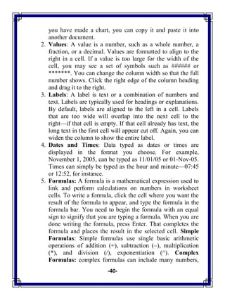 -40-
you have made a chart, you can copy it and paste it into
another document.
2. Values: A value is a number, such as a whole number, a
fraction, or a decimal. Values are formatted to align to the
right in a cell. If a value is too large for the width of the
cell, you may see a set of symbols such as ###### or
*******. You can change the column width so that the full
number shows. Click the right edge of the column heading
and drag it to the right.
3. Labels: A label is text or a combination of numbers and
text. Labels are typically used for headings or explanations.
By default, labels are aligned to the left in a cell. Labels
that are too wide will overlap into the next cell to the
right—if that cell is empty. If that cell already has text, the
long text in the first cell will appear cut off. Again, you can
widen the column to show the entire label.
4. Dates and Times: Data typed as dates or times are
displayed in the format you choose. For example,
November 1, 2005, can be typed as 11/01/05 or 01-Nov-05.
Times can simply be typed as the hour and minute—07:45
or 12:52, for instance.
5. Formulas: A formula is a mathematical expression used to
link and perform calculations on numbers in worksheet
cells. To write a formula, click the cell where you want the
result of the formula to appear, and type the formula in the
formula bar. You need to begin the formula with an equal
sign to signify that you are typing a formula. When you are
done writing the formula, press Enter. That completes the
formula and places the result in the selected cell. Simple
Formulas: Simple formulas use single basic arithmetic
operations of addition (+), subtraction (–), multiplication
(*), and division (/), exponentiation (^). Complex
Formulas: complex formulas can include many numbers,
 