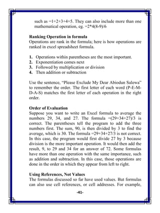 -41-
such as =1+2+3+4+5. They can also include more than one
mathematical operation, eg. =2*4(8-9)/6
Ranking Operation in formula
Operations are rank in the formula; here is how operations are
ranked in excel spreadsheet formula.
1. Operations within parentheses are the most important.
2. Exponentiation comes next
3. Followed by multiplication or division
4. Then addition or subtraction
Use the sentence, ―Please Exclude My Dear Abiodun Salewa‖
to remember the order. The first letter of each word (P-E-M-
D-A-S) matches the first letter of each operation in the right
order.
Order of Evaluation
Suppose you want to write an Excel formula to average the
numbers 29, 34, and 27. The formula =(29+34+27)/3 is
correct. The parentheses tell the program to add the three
numbers first. The sum, 90, is then divided by 3 to find the
average, which is 30. The formula =29+34+27/3 is not correct.
In this case, the program would first divide 27 by 3 because
division is the more important operation. It would then add the
result, 9, to 29 and 34 for an answer of 72. Some formulas
have more than one operation with the same importance, such
as addition and subtraction. In this case, those operations are
done in the order in which they appear from left to right.
Using References, Not Values
The formulas discussed so far have used values. But formulas
can also use cell references, or cell addresses. For example,
 