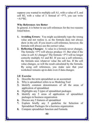 -42-
suppose you wanted to multiply cell A1, with a value of 5, and
cell B2, with a value of 3. Instead of =5*3, you can write
=A1*B2.
Why References Are Better
In general, it is better to use cell references for the two reasons
listed below.
1. Avoiding Errors: You might accidentally type the wrong
value and not realize it, as the formula does not always
show in the cell. If you insert a cell reference, however, the
formula will always use the correct value.
2. Reflecting Changes: A value in a formula never changes.
The formula =5*3 will always produce 15. But what if the
value in cell A1 changes? The formula =5*3 will no longer
correctly multiply A1 and B2. If you use a cell reference,
the formula uses whatever value the cell has. If the cell
value changes, so will the result calculated by the formula.
By using cell references, you make sure that your
worksheet remains up-to-date even if data changes.
2.8 Exercise
1. Describe the term spreadsheet as an accountant
2. Why is spreadsheet refers to as Modeling Tool
3. Identify common denominators of all the areas of
application of spreadsheet
4. Highlights any 5 types of spreadsheet packages
5. Identify any 5 areas of application of spreadsheet
packages to business organization
6. Discuss any 5 features of spreadsheet
7. Explain briefly any 5 guideline for Selection of
Spreadsheet Packages for a business organization
8. Compare spreadsheet function and Formula
 
