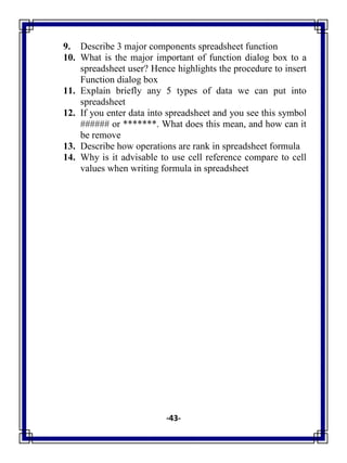 -43-
9. Describe 3 major components spreadsheet function
10. What is the major important of function dialog box to a
spreadsheet user? Hence highlights the procedure to insert
Function dialog box
11. Explain briefly any 5 types of data we can put into
spreadsheet
12. If you enter data into spreadsheet and you see this symbol
###### or *******. What does this mean, and how can it
be remove
13. Describe how operations are rank in spreadsheet formula
14. Why is it advisable to use cell reference compare to cell
values when writing formula in spreadsheet
 