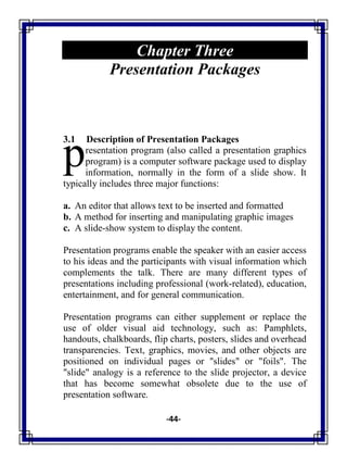 -44-
Chapter Three
Presentation Packages
3.1 Description of Presentation Packages
resentation program (also called a presentation graphics
program) is a computer software package used to display
information, normally in the form of a slide show. It
typically includes three major functions:
a. An editor that allows text to be inserted and formatted
b. A method for inserting and manipulating graphic images
c. A slide-show system to display the content.
Presentation programs enable the speaker with an easier access
to his ideas and the participants with visual information which
complements the talk. There are many different types of
presentations including professional (work-related), education,
entertainment, and for general communication.
Presentation programs can either supplement or replace the
use of older visual aid technology, such as: Pamphlets,
handouts, chalkboards, flip charts, posters, slides and overhead
transparencies. Text, graphics, movies, and other objects are
positioned on individual pages or "slides" or "foils". The
"slide" analogy is a reference to the slide projector, a device
that has become somewhat obsolete due to the use of
presentation software.
p
 