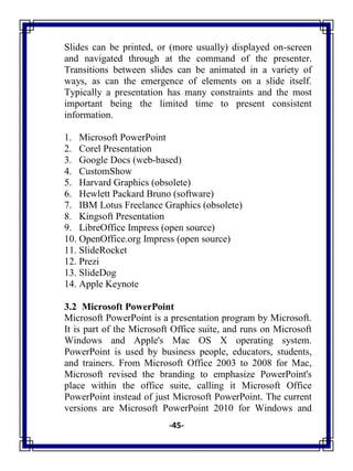 -45-
Slides can be printed, or (more usually) displayed on-screen
and navigated through at the command of the presenter.
Transitions between slides can be animated in a variety of
ways, as can the emergence of elements on a slide itself.
Typically a presentation has many constraints and the most
important being the limited time to present consistent
information.
1. Microsoft PowerPoint
2. Corel Presentation
3. Google Docs (web-based)
4. CustomShow
5. Harvard Graphics (obsolete)
6. Hewlett Packard Bruno (software)
7. IBM Lotus Freelance Graphics (obsolete)
8. Kingsoft Presentation
9. LibreOffice Impress (open source)
10. OpenOffice.org Impress (open source)
11. SlideRocket
12. Prezi
13. SlideDog
14. Apple Keynote
3.2 Microsoft PowerPoint
Microsoft PowerPoint is a presentation program by Microsoft.
It is part of the Microsoft Office suite, and runs on Microsoft
Windows and Apple's Mac OS X operating system.
PowerPoint is used by business people, educators, students,
and trainers. From Microsoft Office 2003 to 2008 for Mac,
Microsoft revised the branding to emphasize PowerPoint's
place within the office suite, calling it Microsoft Office
PowerPoint instead of just Microsoft PowerPoint. The current
versions are Microsoft PowerPoint 2010 for Windows and
 