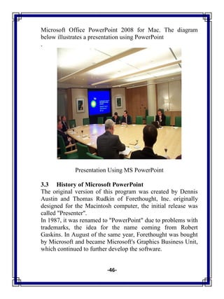 -46-
Microsoft Office PowerPoint 2008 for Mac. The diagram
below illustrates a presentation using PowerPoint
.
Presentation Using MS PowerPoint
3.3 History of Microsoft PowerPoint
The original version of this program was created by Dennis
Austin and Thomas Rudkin of Forethought, Inc. originally
designed for the Macintosh computer, the initial release was
called "Presenter".
In 1987, it was renamed to "PowerPoint" due to problems with
trademarks, the idea for the name coming from Robert
Gaskins. In August of the same year, Forethought was bought
by Microsoft and became Microsoft's Graphics Business Unit,
which continued to further develop the software.
 