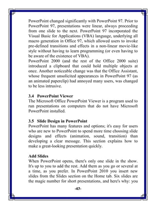 -47-
PowerPoint changed significantly with PowerPoint 97. Prior to
PowerPoint 97, presentations were linear, always proceeding
from one slide to the next. PowerPoint 97 incorporated the
Visual Basic for Applications (VBA) language, underlying all
macro generation in Office 97, which allowed users to invoke
pre-defined transitions and effects in a non-linear movie-like
style without having to learn programming (or even having to
be aware of the existence of VBA).
PowerPoint 2000 (and the rest of the Office 2000 suite)
introduced a clipboard that could hold multiple objects at
once. Another noticeable change was that the Office Assistant,
whose frequent unsolicited appearances in PowerPoint 97 (as
an animated paperclip) had annoyed many users, was changed
to be less intrusive.
3.4 PowerPoint Viewer
The Microsoft Office PowerPoint Viewer is a program used to
run presentations on computers that do not have Microsoft
PowerPoint installed.
3.5 Slide Design in PowerPoint
PowerPoint has many features and options; it's easy for users
who are new to PowerPoint to spend more time choosing slide
designs and effects (animation, sound, transition) than
developing a clear message. This section explains how to
make a great-looking presentation quickly.
Add Slides
When PowerPoint opens, there's only one slide in the show.
It's up to you to add the rest. Add them as you go or several at
a time, as you prefer. In PowerPoint 2010 you insert new
slides from the Slides section on the Home tab. Six slides are
the magic number for short presentations, and here's why: you
 