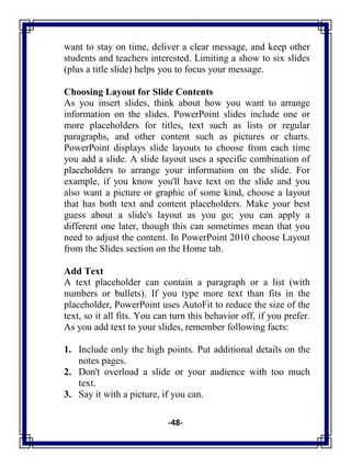 -48-
want to stay on time, deliver a clear message, and keep other
students and teachers interested. Limiting a show to six slides
(plus a title slide) helps you to focus your message.
Choosing Layout for Slide Contents
As you insert slides, think about how you want to arrange
information on the slides. PowerPoint slides include one or
more placeholders for titles, text such as lists or regular
paragraphs, and other content such as pictures or charts.
PowerPoint displays slide layouts to choose from each time
you add a slide. A slide layout uses a specific combination of
placeholders to arrange your information on the slide. For
example, if you know you'll have text on the slide and you
also want a picture or graphic of some kind, choose a layout
that has both text and content placeholders. Make your best
guess about a slide's layout as you go; you can apply a
different one later, though this can sometimes mean that you
need to adjust the content. In PowerPoint 2010 choose Layout
from the Slides section on the Home tab.
Add Text
A text placeholder can contain a paragraph or a list (with
numbers or bullets). If you type more text than fits in the
placeholder, PowerPoint uses AutoFit to reduce the size of the
text, so it all fits. You can turn this behavior off, if you prefer.
As you add text to your slides, remember following facts:
1. Include only the high points. Put additional details on the
notes pages.
2. Don't overload a slide or your audience with too much
text.
3. Say it with a picture, if you can.
 