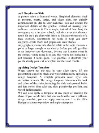 -49-
Add Graphics to Slide
A picture paints a thousand words. Graphical elements, such
as pictures, charts, tables, and video clips, can quickly
communicate an idea to your audience. You can discuss the
important details of the graphic, instead of making your
audience read about it. For example, instead of describing the
emergency exits in your school, include a map that shows a
route. Or use a pie chart with labels to illustrate the results of a
local election. PowerPoint has tools to help you draw
diagrams, create charts and graphs, and draw shapes.
Any graphics you include should: relate to the topic illustrate a
point be large enough to see clearly Before you add graphics
or an image to your document, be sure that it makes sense in
the context you're using it in, and that you're not including it
just because it looks good. Use graphics to illustrate your
points, clarify your text, or explain numbers and results.
Applying Design Template
When you've put the text in your slide show, lift the
presentation out of its black-and-white doldrums by applying a
design template. A template provides color, style, and
decorative accents. The design template determines the look
and colors of the slides, including the slide background, bullet
and font styles, font color and size, placeholder position, and
varied design accents.
We can also apply a template at any stage of creating the
show. If you decide later that you would rather use a different
design template, you can apply another one. Use the Slide
Design task pane to preview and apply a template.
 