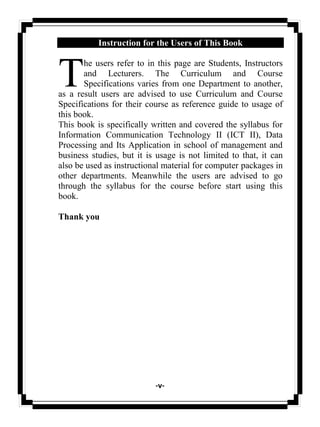 -v-
Instruction for the Users of This Book
he users refer to in this page are Students, Instructors
and Lecturers. The Curriculum and Course
Specifications varies from one Department to another,
as a result users are advised to use Curriculum and Course
Specifications for their course as reference guide to usage of
this book.
This book is specifically written and covered the syllabus for
Information Communication Technology II (ICT II), Data
Processing and Its Application in school of management and
business studies, but it is usage is not limited to that, it can
also be used as instructional material for computer packages in
other departments. Meanwhile the users are advised to go
through the syllabus for the course before start using this
book.
Thank you
T
 