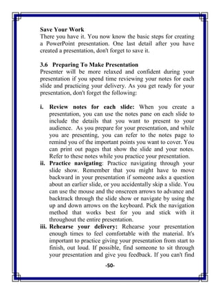 -50-
Save Your Work
There you have it. You now know the basic steps for creating
a PowerPoint presentation. One last detail after you have
created a presentation, don't forget to save it.
3.6 Preparing To Make Presentation
Presenter will be more relaxed and confident during your
presentation if you spend time reviewing your notes for each
slide and practicing your delivery. As you get ready for your
presentation, don't forget the following:
i. Review notes for each slide: When you create a
presentation, you can use the notes pane on each slide to
include the details that you want to present to your
audience. As you prepare for your presentation, and while
you are presenting, you can refer to the notes page to
remind you of the important points you want to cover. You
can print out pages that show the slide and your notes.
Refer to these notes while you practice your presentation.
ii. Practice navigating: Practice navigating through your
slide show. Remember that you might have to move
backward in your presentation if someone asks a question
about an earlier slide, or you accidentally skip a slide. You
can use the mouse and the onscreen arrows to advance and
backtrack through the slide show or navigate by using the
up and down arrows on the keyboard. Pick the navigation
method that works best for you and stick with it
throughout the entire presentation.
iii. Rehearse your delivery: Rehearse your presentation
enough times to feel comfortable with the material. It's
important to practice giving your presentation from start to
finish, out loud. If possible, find someone to sit through
your presentation and give you feedback. If you can't find
 