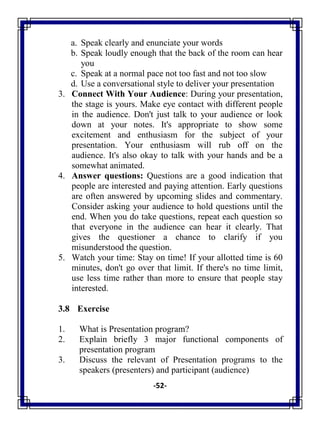 -52-
a. Speak clearly and enunciate your words
b. Speak loudly enough that the back of the room can hear
you
c. Speak at a normal pace not too fast and not too slow
d. Use a conversational style to deliver your presentation
3. Connect With Your Audience: During your presentation,
the stage is yours. Make eye contact with different people
in the audience. Don't just talk to your audience or look
down at your notes. It's appropriate to show some
excitement and enthusiasm for the subject of your
presentation. Your enthusiasm will rub off on the
audience. It's also okay to talk with your hands and be a
somewhat animated.
4. Answer questions: Questions are a good indication that
people are interested and paying attention. Early questions
are often answered by upcoming slides and commentary.
Consider asking your audience to hold questions until the
end. When you do take questions, repeat each question so
that everyone in the audience can hear it clearly. That
gives the questioner a chance to clarify if you
misunderstood the question.
5. Watch your time: Stay on time! If your allotted time is 60
minutes, don't go over that limit. If there's no time limit,
use less time rather than more to ensure that people stay
interested.
3.8 Exercise
1. What is Presentation program?
2. Explain briefly 3 major functional components of
presentation program
3. Discuss the relevant of Presentation programs to the
speakers (presenters) and participant (audience)
 