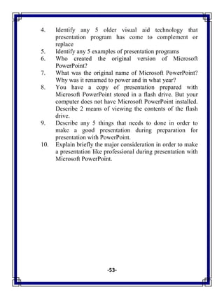 -53-
4. Identify any 5 older visual aid technology that
presentation program has come to complement or
replace
5. Identify any 5 examples of presentation programs
6. Who created the original version of Microsoft
PowerPoint?
7. What was the original name of Microsoft PowerPoint?
Why was it renamed to power and in what year?
8. You have a copy of presentation prepared with
Microsoft PowerPoint stored in a flash drive. But your
computer does not have Microsoft PowerPoint installed.
Describe 2 means of viewing the contents of the flash
drive.
9. Describe any 5 things that needs to done in order to
make a good presentation during preparation for
presentation with PowerPoint.
10. Explain briefly the major consideration in order to make
a presentation like professional during presentation with
Microsoft PowerPoint.
 