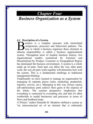 -54-
Chapter Four
Business Organization as a System
4.1 Description of a System
usiness is a complex structure with interrelated
components, processes and behavioral patterns. The
way in which a business organizes these elements to
allocate responsibility is called a business organizational
system. Throughout most of modern business history, two
organizational models centralized by Function and
Decentralized by Product, Customer or Geographical Region
has dominated the business environment. A system is a whole
made up of parts. Each part can affect the way other parts
work, the way all parts work together will determine how well
the system. This is a fundamental challenge to traditional
management thinking.
Traditionally we have learned to manage an organization by
managing its separate pieces (sales, marketing, production,
logistics, service, etc.). Managing in this way always causes
sub-optimization; parts achieve their goals at the expense of
the whole. The systems perspective emphasizes that
everything is connected to everything else and that it's often
worthwhile to model businesses and processes in terms of
flows and feedback loops.
A Primer," author Donnella H. Meadows defined a system as
"an interconnected set of an element that is coherently
B
 