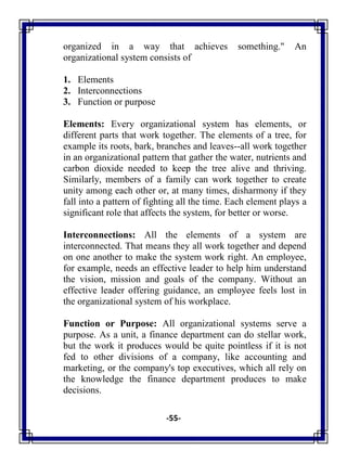 -55-
organized in a way that achieves something." An
organizational system consists of
1. Elements
2. Interconnections
3. Function or purpose
Elements: Every organizational system has elements, or
different parts that work together. The elements of a tree, for
example its roots, bark, branches and leaves--all work together
in an organizational pattern that gather the water, nutrients and
carbon dioxide needed to keep the tree alive and thriving.
Similarly, members of a family can work together to create
unity among each other or, at many times, disharmony if they
fall into a pattern of fighting all the time. Each element plays a
significant role that affects the system, for better or worse.
Interconnections: All the elements of a system are
interconnected. That means they all work together and depend
on one another to make the system work right. An employee,
for example, needs an effective leader to help him understand
the vision, mission and goals of the company. Without an
effective leader offering guidance, an employee feels lost in
the organizational system of his workplace.
Function or Purpose: All organizational systems serve a
purpose. As a unit, a finance department can do stellar work,
but the work it produces would be quite pointless if it is not
fed to other divisions of a company, like accounting and
marketing, or the company's top executives, which all rely on
the knowledge the finance department produces to make
decisions.
 