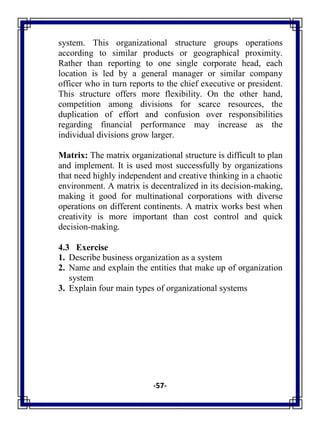 -57-
system. This organizational structure groups operations
according to similar products or geographical proximity.
Rather than reporting to one single corporate head, each
location is led by a general manager or similar company
officer who in turn reports to the chief executive or president.
This structure offers more flexibility. On the other hand,
competition among divisions for scarce resources, the
duplication of effort and confusion over responsibilities
regarding financial performance may increase as the
individual divisions grow larger.
Matrix: The matrix organizational structure is difficult to plan
and implement. It is used most successfully by organizations
that need highly independent and creative thinking in a chaotic
environment. A matrix is decentralized in its decision-making,
making it good for multinational corporations with diverse
operations on different continents. A matrix works best when
creativity is more important than cost control and quick
decision-making.
4.3 Exercise
1. Describe business organization as a system
2. Name and explain the entities that make up of organization
system
3. Explain four main types of organizational systems
 