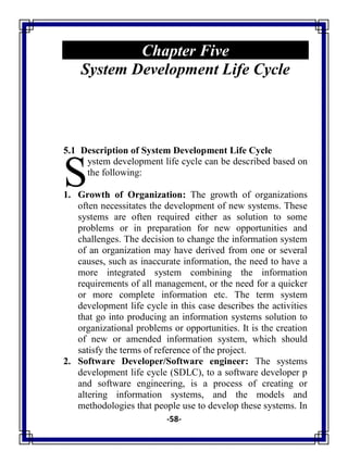 -58-
Chapter Five
System Development Life Cycle
5.1 Description of System Development Life Cycle
ystem development life cycle can be described based on
the following:
1. Growth of Organization: The growth of organizations
often necessitates the development of new systems. These
systems are often required either as solution to some
problems or in preparation for new opportunities and
challenges. The decision to change the information system
of an organization may have derived from one or several
causes, such as inaccurate information, the need to have a
more integrated system combining the information
requirements of all management, or the need for a quicker
or more complete information etc. The term system
development life cycle in this case describes the activities
that go into producing an information systems solution to
organizational problems or opportunities. It is the creation
of new or amended information system, which should
satisfy the terms of reference of the project.
2. Software Developer/Software engineer: The systems
development life cycle (SDLC), to a software developer p
and software engineering, is a process of creating or
altering information systems, and the models and
methodologies that people use to develop these systems. In
S
 