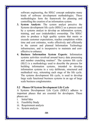 -59-
software engineering, the SDLC concept underpins many
kinds of software development methodologies. These
methodologies form the framework for planning and
controlling the creation of an information system.
3. System Analysts: The system analyst perceive the
Systems development life cycle (SDLC) as a process used
by a systems analyst to develop an information system,
training, and user (stakeholder) ownership. The SDLC
aims to produce a high quality system that meets or
exceeds customer expectations, reaches completion within
time and cost estimates, works effectively and efficiently
in the current and planned Information Technology
infrastructure, and is inexpensive to maintain and cost-
effective to enhance.
4. Business Information System Experts: Information
systems activities revolved around heavy data processing
and number crunching routines". The systems life cycle
(SLC) is a methodology used to describe the process for
building information systems, intended to develop
information systems in a very deliberate, structured and
methodical way, reiterating each stage of the life cycle.
The systems development life cycle, is used to develop
large scale functional business systems in an age of large
scale business conglomerates.
5.2 Phases Of System Development Life Cycle
A Systems Development Life Cycle (SDLC) adheres to
important phases that are essential for developers. These
phases are:
i. Initial Idea
ii. Feasibility Study
iii. Requirement analysis
iv. System analysis
 