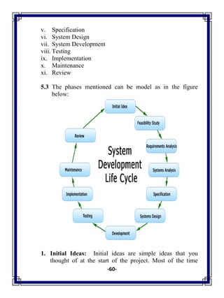 -60-
v. Specification
vi. System Design
vii. System Development
viii. Testing
ix. Implementation
x. Maintenance
xi. Review
5.3 The phases mentioned can be model as in the figure
below:
1. Initial Ideas: Initial ideas are simple ideas that you
thought of at the start of the project. Most of the time
 