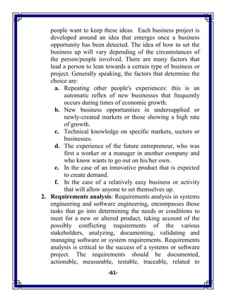 -61-
people want to keep these ideas. Each business project is
developed around an idea that emerges once a business
opportunity has been detected. The idea of how to set the
business up will vary depending of the circumstances of
the person/people involved. There are many factors that
lead a person to lean towards a certain type of business or
project. Generally speaking, the factors that determine the
choice are:
a. Repeating other people's experiences: this is an
automatic reflex of new businesses that frequently
occurs during times of economic growth.
b. New business opportunities in undersupplied or
newly-created markets or those showing a high rate
of growth.
c. Technical knowledge on specific markets, sectors or
businesses.
d. The experience of the future entrepreneur, who was
first a worker or a manager in another company and
who know wants to go out on his/her own.
e. In the case of an innovative product that is expected
to create demand.
f. In the case of a relatively easy business or activity
that will allow anyone to set themselves up.
2. Requirements analysis: Requirements analysis in systems
engineering and software engineering, encompasses those
tasks that go into determining the needs or conditions to
meet for a new or altered product, taking account of the
possibly conflicting requirements of the various
stakeholders, analyzing, documenting, validating and
managing software or system requirements. Requirements
analysis is critical to the success of a systems or software
project. The requirements should be documented,
actionable, measurable, testable, traceable, related to
 