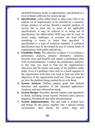 -62-
identified business needs or opportunities, and defined to a
level of detail sufficient for system design.
3. Specification: (often abbreviated as spec) may refer to an
explicit set of requirements to be satisfied by a material,
design, product, or service. Should a material, product, or
service fail to meet one or more of the applicable
specifications, it may be referred to as being out of
specification; the abbreviation OOS may also be used. In
casual usage, underspec or overspec are used when
something is worse or better than specified. A
specification is a type of technical standard. A technical
specification may be developed by any of various kinds of
organizations, both public and private.
4. Feasibility Study: The objective of phase 1 is to conduct a
preliminary analysis, propose alternative solutions,
describe costs and benefits and submit a preliminary plan
with recommendations. Conduct the preliminary analysis:
in this step, you need to find out the organization's
objectives and the nature and scope of the problem under
study. Even if a problem refers only to a small segment of
the organization itself then you need to find out what the
objectives of the organization itself are. Then you need to
see how the problem being studied fits in with them.
5. System Analysis: Defines project goals into defined
functions and operation of the intended application.
Analyzes end-user information needs.
6. System Design: Describes desired features and operations
in detail, including screen layouts, business rules, process
diagrams, Pseudocode and other documentation.
7. System Implementation: The real code is written here
and brings all the pieces together into a special testing
environment, then checks for errors, bugs and
 
