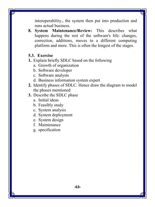 -63-
interoperability., the system then put into production and
runs actual business.
8. System Maintenance/Review: This describes what
happens during the rest of the software's life: changes,
correction, additions, moves to a different computing
platform and more. This is often the longest of the stages.
5.3. Exercise
1. Explain briefly SDLC based on the following
a. Growth of organization
b. Software developer
c. Software analysts
d. Business information system expert
2. Identify phases of SDLC. Hence draw the diagram to model
the phases mentioned
3. Describe the SDLC phase
a. Initial ideas
b. Feasibly study
c. System analysis
d. System deployment
e. System design
f. Maintenance
g. specification
 
