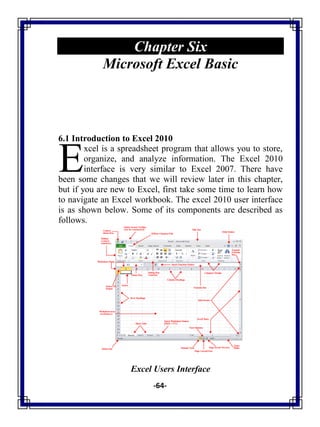 -64-
Chapter Six
Microsoft Excel Basic
6.1 Introduction to Excel 2010
xcel is a spreadsheet program that allows you to store,
organize, and analyze information. The Excel 2010
interface is very similar to Excel 2007. There have
been some changes that we will review later in this chapter,
but if you are new to Excel, first take some time to learn how
to navigate an Excel workbook. The excel 2010 user interface
is as shown below. Some of its components are described as
follows.
Excel Users Interface
E
 