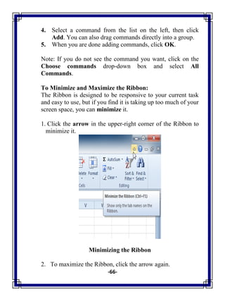 -66-
4. Select a command from the list on the left, then click
Add. You can also drag commands directly into a group.
5. When you are done adding commands, click OK.
Note: If you do not see the command you want, click on the
Choose commands drop-down box and select All
Commands.
To Minimize and Maximize the Ribbon:
The Ribbon is designed to be responsive to your current task
and easy to use, but if you find it is taking up too much of your
screen space, you can minimize it.
1. Click the arrow in the upper-right corner of the Ribbon to
minimize it.
Minimizing the Ribbon
2. To maximize the Ribbon, click the arrow again.
 