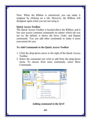 -67-
Note: When the Ribbon is minimized, you can make it
reappear by clicking on a tab. However, the Ribbon will
disappear again when you are not using it.
Quick Access Toolbar
The Quick Access Toolbar is located above the Ribbon, and it
lets user access common commands no matter which tab you
are on. By default, it shows the Save, Undo, and Repeat
commands. You can add other commands to make it more
convenient for you.
To Add Commands to the Quick Access Toolbar
1. Click the drop-down arrow to the right of the Quick Access
Toolbar.
2. Select the command you wish to add from the drop-down
menu. To choose from more commands, select More
Commands.
Adding command to the QAT
 