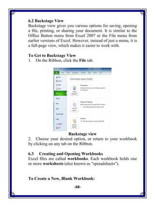 -68-
6.2 Backstage View
Backstage view gives you various options for saving, opening
a file, printing, or sharing your document. It is similar to the
Office Button menu from Excel 2007 or the File menu from
earlier versions of Excel. However, instead of just a menu, it is
a full-page view, which makes it easier to work with.
To Get to Backstage View
1. On the Ribbon, click the File tab.
Backstage view
2. Choose your desired option, or return to your workbook
by clicking on any tab on the Ribbon.
6.3 Creating and Opening Workbooks
Excel files are called workbooks. Each workbook holds one
or more worksheets (also known as "spreadsheets").
To Create a New, Blank Workbook:
 