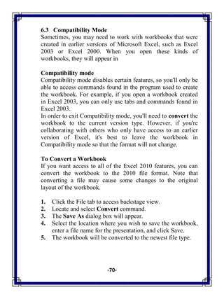 -70-
6.3 Compatibility Mode
Sometimes, you may need to work with workbooks that were
created in earlier versions of Microsoft Excel, such as Excel
2003 or Excel 2000. When you open these kinds of
workbooks, they will appear in
Compatibility mode
Compatibility mode disables certain features, so you'll only be
able to access commands found in the program used to create
the workbook. For example, if you open a workbook created
in Excel 2003, you can only use tabs and commands found in
Excel 2003.
In order to exit Compatibility mode, you'll need to convert the
workbook to the current version type. However, if you're
collaborating with others who only have access to an earlier
version of Excel, it's best to leave the workbook in
Compatibility mode so that the format will not change.
To Convert a Workbook
If you want access to all of the Excel 2010 features, you can
convert the workbook to the 2010 file format. Note that
converting a file may cause some changes to the original
layout of the workbook.
1. Click the File tab to access backstage view.
2. Locate and select Convert command.
3. The Save As dialog box will appear.
4. Select the location where you wish to save the workbook,
enter a file name for the presentation, and click Save.
5. The workbook will be converted to the newest file type.
 