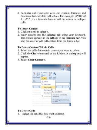-73-
d. Formulas and Functions: cells can contain formulas and
functions that calculate cell values. For example, SUM(cell
1, cell 2...) is a formula that can add the values in multiple
cells.
To Insert Content
1. Click on a cell to select it.
2. Enter content into the selected cell using your keyboard.
The content appears in the cell and in the formula bar. You
also can enter or edit cell content from the formula bar.
To Delete Content Within Cells
1. Select the cells that contain content you want to delete.
2. Click the Clear command on the Ribbon. A dialog box will
appear.
3. Select Clear Contents.
To Delete Cells
1. Select the cells that you want to delete.
 