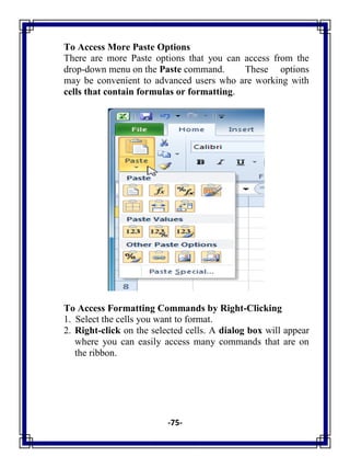 -75-
To Access More Paste Options
There are more Paste options that you can access from the
drop-down menu on the Paste command. These options
may be convenient to advanced users who are working with
cells that contain formulas or formatting.
To Access Formatting Commands by Right-Clicking
1. Select the cells you want to format.
2. Right-click on the selected cells. A dialog box will appear
where you can easily access many commands that are on
the ribbon.
 