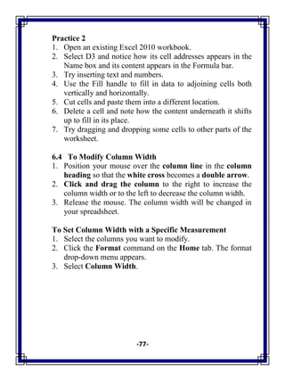 -77-
Practice 2
1. Open an existing Excel 2010 workbook.
2. Select D3 and notice how its cell addresses appears in the
Name box and its content appears in the Formula bar.
3. Try inserting text and numbers.
4. Use the Fill handle to fill in data to adjoining cells both
vertically and horizontally.
5. Cut cells and paste them into a different location.
6. Delete a cell and note how the content underneath it shifts
up to fill in its place.
7. Try dragging and dropping some cells to other parts of the
worksheet.
6.4 To Modify Column Width
1. Position your mouse over the column line in the column
heading so that the white cross becomes a double arrow.
2. Click and drag the column to the right to increase the
column width or to the left to decrease the column width.
3. Release the mouse. The column width will be changed in
your spreadsheet.
To Set Column Width with a Specific Measurement
1. Select the columns you want to modify.
2. Click the Format command on the Home tab. The format
drop-down menu appears.
3. Select Column Width.
 