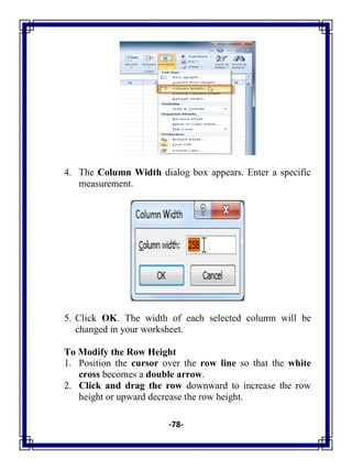 -78-
4. The Column Width dialog box appears. Enter a specific
measurement.
5. Click OK. The width of each selected column will be
changed in your worksheet.
To Modify the Row Height
1. Position the cursor over the row line so that the white
cross becomes a double arrow.
2. Click and drag the row downward to increase the row
height or upward decrease the row height.
 