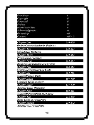 -viii-
FrontPage i
Copyright ii
Foreword iii
Preface iv
Instruction Users v
Acknowledgement vi
Ownership vii
Contents viii - ix
Chapter One 010-029
Online Communication in Business
Chapter Two 030-043
Spreadsheet Packages
Chapter Three 044-053
Presentation Packages
Chapter Four 054-057
Business Organization as a System
Chapter Five 058-063
System Development Life Cycle
Chapter Six 064-106
Microsoft Excel Basic
Chapter Seven 107-130
Common Tasks in Excel
Chapter Eight 131-179
Advance Excel Operation
Chapter Nine 180-215
Microsoft PowerPoint 2010 Basic
Chapter Ten 216-238
Basic Tasks in PowerPoint
Chapter Eleven 239-272
Advance MS PowerPoint
 