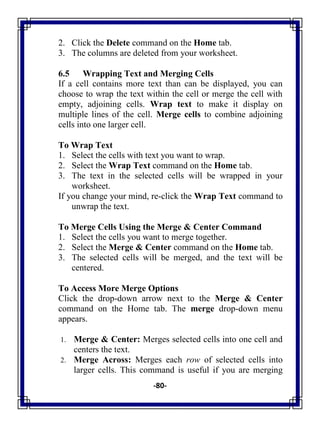 -80-
2. Click the Delete command on the Home tab.
3. The columns are deleted from your worksheet.
6.5 Wrapping Text and Merging Cells
If a cell contains more text than can be displayed, you can
choose to wrap the text within the cell or merge the cell with
empty, adjoining cells. Wrap text to make it display on
multiple lines of the cell. Merge cells to combine adjoining
cells into one larger cell.
To Wrap Text
1. Select the cells with text you want to wrap.
2. Select the Wrap Text command on the Home tab.
3. The text in the selected cells will be wrapped in your
worksheet.
If you change your mind, re-click the Wrap Text command to
unwrap the text.
To Merge Cells Using the Merge & Center Command
1. Select the cells you want to merge together.
2. Select the Merge & Center command on the Home tab.
3. The selected cells will be merged, and the text will be
centered.
To Access More Merge Options
Click the drop-down arrow next to the Merge & Center
command on the Home tab. The merge drop-down menu
appears.
1. Merge & Center: Merges selected cells into one cell and
centers the text.
2. Merge Across: Merges each row of selected cells into
larger cells. This command is useful if you are merging
 