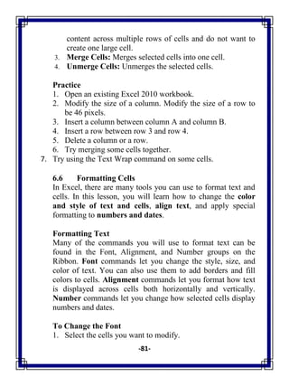 -81-
content across multiple rows of cells and do not want to
create one large cell.
3. Merge Cells: Merges selected cells into one cell.
4. Unmerge Cells: Unmerges the selected cells.
Practice
1. Open an existing Excel 2010 workbook.
2. Modify the size of a column. Modify the size of a row to
be 46 pixels.
3. Insert a column between column A and column B.
4. Insert a row between row 3 and row 4.
5. Delete a column or a row.
6. Try merging some cells together.
7. Try using the Text Wrap command on some cells.
6.6 Formatting Cells
In Excel, there are many tools you can use to format text and
cells. In this lesson, you will learn how to change the color
and style of text and cells, align text, and apply special
formatting to numbers and dates.
Formatting Text
Many of the commands you will use to format text can be
found in the Font, Alignment, and Number groups on the
Ribbon. Font commands let you change the style, size, and
color of text. You can also use them to add borders and fill
colors to cells. Alignment commands let you format how text
is displayed across cells both horizontally and vertically.
Number commands let you change how selected cells display
numbers and dates.
To Change the Font
1. Select the cells you want to modify.
 