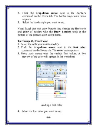 -84-
2. Click the drop-down arrow next to the Borders
command on the Home tab. The border drop-down menu
appears.
3. Select the border style you want to use.
Note: Excel user can draw borders and change the line style
and color of borders with the Draw Borders tools at the
bottom of the Borders drop-down menu.
To Change the Font Color
1. Select the cells you want to modify.
2. Click the drop-down arrow next to the font color
command on the Home tab. The color menu appears.
3. Move your mouse over the various font colors. A live
preview of the color will appear in the worksheet.
Adding a font color
4. Select the font color you want to use.
 