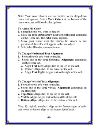 -85-
Note: Your color choices are not limited to the drop-down
menu that appears. Select More Colors at the bottom of the
menu to access additional color options.
To Add a Fill Color
1. Select the cells you want to modify.
2. Click the drop-down arrow next to the fill color command
on the Home tab. The color menu appears.
3. Move your cursor over the various fill colors. A live
preview of the color will appear in the worksheet.
4. Select the fill color you want to use.
To Change Horizontal Text Alignment
1. Select the cells you want to modify.
2. Select one of the three horizontal Alignment commands
on the Home tab.
a. Align Text Left: Aligns text to the left of the cell.
b. Center: Aligns text to the center of the cell.
c. Align Text Right: Aligns text to the right of the cell.
To Change Vertical Text Alignment
1. Select the cells you want to modify.
2. Select one of the three vertical Alignment commands on
the Home tab.
a. Top Align: Aligns text to the top of the cell.
b. Middle Align: Aligns text to the middle of the cell.
c. Bottom Align: Aligns text to the bottom of the cell.
Note: By default, numbers align to the bottom-right of cells,
and words or letters align to the bottom-left of cells.
 