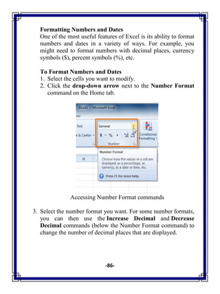 -86-
Formatting Numbers and Dates
One of the most useful features of Excel is its ability to format
numbers and dates in a variety of ways. For example, you
might need to format numbers with decimal places, currency
symbols ($), percent symbols (%), etc.
To Format Numbers and Dates
1. Select the cells you want to modify.
2. Click the drop-down arrow next to the Number Format
command on the Home tab.
Accessing Number Format commands
3. Select the number format you want. For some number formats,
you can then use the Increase Decimal and Decrease
Decimal commands (below the Number Format command) to
change the number of decimal places that are displayed.
 