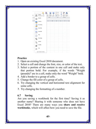 -87-
Practice
1. Open an existing Excel 2010 document.
2. Select a cell and change the font, size, or color of the text.
3. Select a portion of the content in one cell and make only
that portion bold. For example, if the words "Weight
(pounds)" are in a cell, make only the word "Weight" bold.
4. Add a border to a group of cells.
5. Change the fill color of a group of cells.
6. Try changing the vertical and horizontal text alignment for
some cells.
7. Try changing the formatting of a number.
6.7 Saving
Are you saving a workbook for the first time? Saving it as
another name? Sharing it with someone who does not have
Excel 2010? There are many ways you share and receive
workbooks, which will affect how you need to save the file.
 