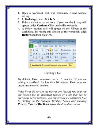 -90-
1. Open a workbook that was previously closed without
saving.
2. In Backstage view, click Info.
3. If there are autosaved versions of your workbook, they will
appear under Versions. Click on the file to open it.
4. A yellow caution note will appear on the Ribbon of the
workbook. To restore this version of the workbook, click
Restore and then click OK.
Restoring a file
By default, Excel autosaves every 10 minutes. If you are
editing a workbook for less than 10 minutes, Excel may not
create an autosaved version.
Note: If you do not see the file you are looking for, or if you
are looking for an autosaved version of a file that has no
previously saved versions, you can browse all autosaved files
by clicking on the Manage Versions button and selecting
Recover Unsaved Workbooks from the drop-down menu.
 