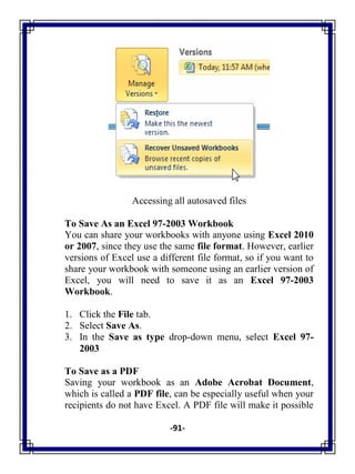 -91-
Accessing all autosaved files
To Save As an Excel 97-2003 Workbook
You can share your workbooks with anyone using Excel 2010
or 2007, since they use the same file format. However, earlier
versions of Excel use a different file format, so if you want to
share your workbook with someone using an earlier version of
Excel, you will need to save it as an Excel 97-2003
Workbook.
1. Click the File tab.
2. Select Save As.
3. In the Save as type drop-down menu, select Excel 97-
2003
To Save as a PDF
Saving your workbook as an Adobe Acrobat Document,
which is called a PDF file, can be especially useful when your
recipients do not have Excel. A PDF file will make it possible
 