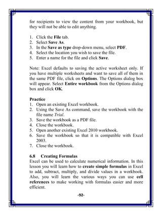 -92-
for recipients to view the content from your workbook, but
they will not be able to edit anything.
1. Click the File tab.
2. Select Save As.
3. In the Save as type drop-down menu, select PDF.
4. Select the location you wish to save the file.
5. Enter a name for the file and click Save.
Note: Excel defaults to saving the active worksheet only. If
you have multiple worksheets and want to save all of them in
the same PDF file, click on Options. The Options dialog box
will appear. Select Entire workbook from the Options dialog
box and click OK.
Practice
1. Open an existing Excel workbook.
2. Using the Save As command, save the workbook with the
file name Trial.
3. Save the workbook as a PDF file.
4. Close the workbook.
5. Open another existing Excel 2010 workbook.
6. Save the workbook so that it is compatible with Excel
2003.
7. Close the workbook.
6.8 Creating Formulas
Excel can be used to calculate numerical information. In this
lesson you will learn how to create simple formulas in Excel
to add, subtract, multiply, and divide values in a workbook.
Also, you will learn the various ways you can use cell
references to make working with formulas easier and more
efficient.
 