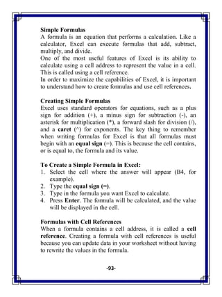 -93-
Simple Formulas
A formula is an equation that performs a calculation. Like a
calculator, Excel can execute formulas that add, subtract,
multiply, and divide.
One of the most useful features of Excel is its ability to
calculate using a cell address to represent the value in a cell.
This is called using a cell reference.
In order to maximize the capabilities of Excel, it is important
to understand how to create formulas and use cell references.
Creating Simple Formulas
Excel uses standard operators for equations, such as a plus
sign for addition (+), a minus sign for subtraction (-), an
asterisk for multiplication (*), a forward slash for division (/),
and a caret (^) for exponents. The key thing to remember
when writing formulas for Excel is that all formulas must
begin with an equal sign (=). This is because the cell contains,
or is equal to, the formula and its value.
To Create a Simple Formula in Excel:
1. Select the cell where the answer will appear (B4, for
example).
2. Type the equal sign (=).
3. Type in the formula you want Excel to calculate.
4. Press Enter. The formula will be calculated, and the value
will be displayed in the cell.
Formulas with Cell References
When a formula contains a cell address, it is called a cell
reference. Creating a formula with cell references is useful
because you can update data in your worksheet without having
to rewrite the values in the formula.
 
