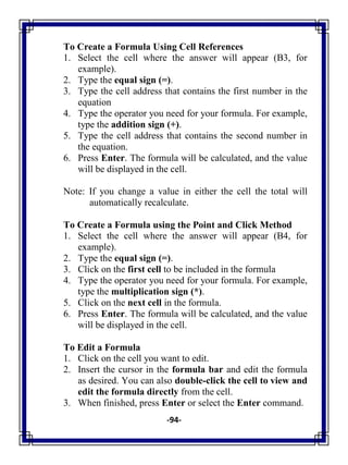 -94-
To Create a Formula Using Cell References
1. Select the cell where the answer will appear (B3, for
example).
2. Type the equal sign (=).
3. Type the cell address that contains the first number in the
equation
4. Type the operator you need for your formula. For example,
type the addition sign (+).
5. Type the cell address that contains the second number in
the equation.
6. Press Enter. The formula will be calculated, and the value
will be displayed in the cell.
Note: If you change a value in either the cell the total will
automatically recalculate.
To Create a Formula using the Point and Click Method
1. Select the cell where the answer will appear (B4, for
example).
2. Type the equal sign (=).
3. Click on the first cell to be included in the formula
4. Type the operator you need for your formula. For example,
type the multiplication sign (*).
5. Click on the next cell in the formula.
6. Press Enter. The formula will be calculated, and the value
will be displayed in the cell.
To Edit a Formula
1. Click on the cell you want to edit.
2. Insert the cursor in the formula bar and edit the formula
as desired. You can also double-click the cell to view and
edit the formula directly from the cell.
3. When finished, press Enter or select the Enter command.
 