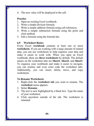-95-
4. The new value will be displayed in the cell.
Practice
1. Open an existing Excel workbook.
2. Write a simple division formula.
3. Write a simple addition formula using cell references.
4. Write a simple subtraction formula using the point and
click method.
5. Edit a formula using the formula bar.
6.9 Worksheet Basics
Every Excel workbook contains at least one or more
worksheets. If you are working with a large amount of related
data, you can use worksheets to help organize your data and
make it easier to work with. When you open an Excel
workbook, there are three worksheets by default. The default
names on the worksheet tabs are Sheet1, Sheet2, and Sheet3.
To organize your workbook and make it easier to navigate,
you can rename and even color code the worksheet tabs.
Additionally, you can insert, delete, move, and copy
worksheets.
To Rename Worksheets
1. Right-click the worksheet tab you want to rename. The
worksheet menu appears.
2. Select Rename.
3. The text is now highlighted by a black box. Type the name
of your worksheet.
4. Click anywhere outside of the tab. The worksheet is
renamed.
 