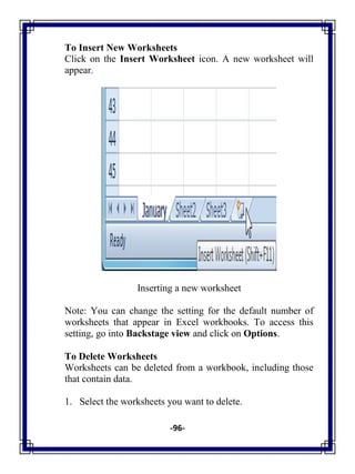 -96-
To Insert New Worksheets
Click on the Insert Worksheet icon. A new worksheet will
appear.
Inserting a new worksheet
Note: You can change the setting for the default number of
worksheets that appear in Excel workbooks. To access this
setting, go into Backstage view and click on Options.
To Delete Worksheets
Worksheets can be deleted from a workbook, including those
that contain data.
1. Select the worksheets you want to delete.
 