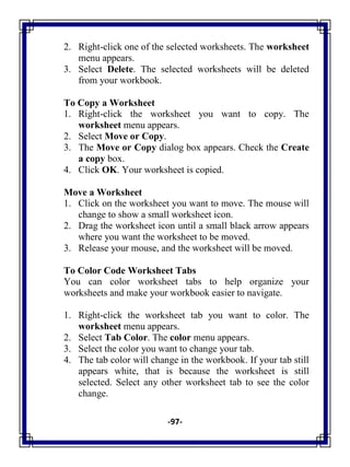 -97-
2. Right-click one of the selected worksheets. The worksheet
menu appears.
3. Select Delete. The selected worksheets will be deleted
from your workbook.
To Copy a Worksheet
1. Right-click the worksheet you want to copy. The
worksheet menu appears.
2. Select Move or Copy.
3. The Move or Copy dialog box appears. Check the Create
a copy box.
4. Click OK. Your worksheet is copied.
Move a Worksheet
1. Click on the worksheet you want to move. The mouse will
change to show a small worksheet icon.
2. Drag the worksheet icon until a small black arrow appears
where you want the worksheet to be moved.
3. Release your mouse, and the worksheet will be moved.
To Color Code Worksheet Tabs
You can color worksheet tabs to help organize your
worksheets and make your workbook easier to navigate.
1. Right-click the worksheet tab you want to color. The
worksheet menu appears.
2. Select Tab Color. The color menu appears.
3. Select the color you want to change your tab.
4. The tab color will change in the workbook. If your tab still
appears white, that is because the worksheet is still
selected. Select any other worksheet tab to see the color
change.
 